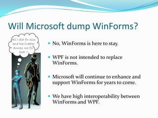 Will Microsoft dump WinForms?
         No, WinForms is here to stay.

         WPF is not intended to replace
          WinForms.

         Microsoft will continue to enhance and
          support WinForms for years to come.

         We have high interoperability between
          WinForms and WPF.
 
