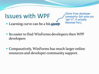 Issues with WPF
 Learning curve can be a bit steep


 Its easier to find WinForms developers then WPF
 developers

 Comparatively, WinForms has much larger online
 resources and developer community support.
 