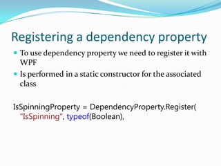 Registering a dependency property
 To use dependency property we need to register it with
  WPF
 Is performed in a static constructor for the associated
  class

IsSpinningProperty = DependencyProperty.Register(
  "IsSpinning", typeof(Boolean),
 