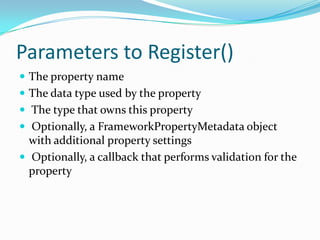 Parameters to Register()
 The property name
 The data type used by the property
 The type that owns this property
 Optionally, a FrameworkPropertyMetadata object
  with additional property settings
 Optionally, a callback that performs validation for the
  property
 
