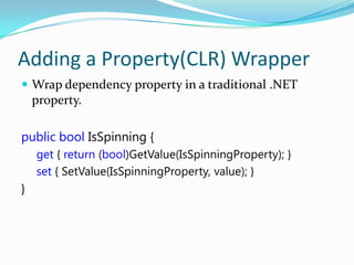 Adding a Property(CLR) Wrapper
 Wrap dependency property in a traditional .NET
    property.

public bool IsSpinning {
    get { return (bool)GetValue(IsSpinningProperty); }
    set { SetValue(IsSpinningProperty, value); }
}
 