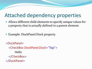 Attached dependency properties
 Allows different child elements to specify unique values for
  a property that is actually defined in a parent element.

 Example: DockPanel.Dock property


<DockPanel>
  <CheckBox DockPanel.Dock="Top">
      Hello
  </CheckBox>
</DockPanel>
 