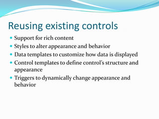 Reusing existing controls
 Support for rich content
 Styles to alter appearance and behavior
 Data templates to customize how data is displayed
 Control templates to define control’s structure and
  appearance
 Triggers to dynamically change appearance and
  behavior
 