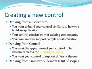 Creating a new control
 Deriving from a user control
   You want to build your control similarly to how you
    build an application.
   Your control consists only of existing components.
   You don't need to support complex customization.
 Deriving from Control
   You want the appearance of your control to be
    customizable via the ControlTemplate.
   You want your control to support different themes.
 Deriving from FrameworkElement (Out of scope)
 