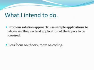 What I intend to do.
 Problem solution approach: use sample applications to
 showcase the practical application of the topics to be
 covered.

 Less focus on theory, more on coding.
 