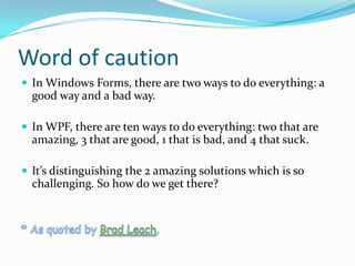 Word of caution
 In Windows Forms, there are two ways to do everything: a
  good way and a bad way.

 In WPF, there are ten ways to do everything: two that are
  amazing, 3 that are good, 1 that is bad, and 4 that suck.

 It’s distinguishing the 2 amazing solutions which is so
  challenging. So how do we get there?
 