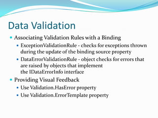 Data Validation
 Associating Validation Rules with a Binding
    ExceptionValidationRule - checks for exceptions thrown
     during the update of the binding source property
    DataErrorValidationRule - object checks for errors that
     are raised by objects that implement
     the IDataErrorInfo interface
 Providing Visual Feedback
    Use Validation.HasError property
    Use Validation.ErrorTemplate property
 