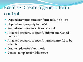 Exercise: Create a generic form
control
 Dependency properties for form-title, help-text
 Dependency property for IsValid
 Routed events for Submit and Cancel
 Attached property to specify Submit and Cancel
  buttons
 Attached property to specify input control(s) to be
  validated
 Data template for View mode
 Control template for Edit mode
 