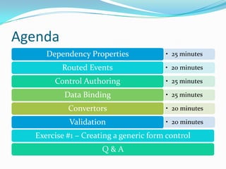 Agenda
     Dependency Properties             • 25 minutes

         Routed Events                 • 20 minutes

       Control Authoring               • 25 minutes

          Data Binding                 • 25 minutes

           Convertors                  • 20 minutes

           Validation                  • 20 minutes

  Exercise #1 – Creating a generic form control
                     Q&A
 