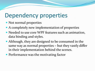 Dependency properties
 Not normal properties
 A completely new implementation of properties
 Needed to use core WPF features such as animation,
  data binding and styles.
 Although, they are designed to be consumed in the
  same way as normal properties – but they vastly differ
  in their implementation behind the scenes.
 Performance was the motivating factor
 