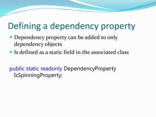 Defining a dependency property
 Dependency property can be added to only
  dependency objects
 Is defined as a static field in the associated class


public static readonly DependencyProperty
 IsSpinningProperty;
 