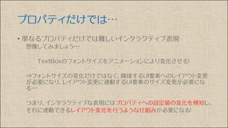 プロパティだけでは…
• 単なるプロパティだけでは難しいインタラクティブ表現
想像してみましょう・・・
TextBoxのフォントサイズをアニメーションにより変化させる！
⇒フォントサイズの変化だけではなく、隣接するUI要素へのレイアウト変更
が必要になり、レイアウト変更に連動するUI要素のサイズ変更が必要にな
る・・・
つまり、インタラクティブな表現にはプロパティへの設定値の変化を検知し、
それに連動できるレイアウト変化を行うような仕組みが必要になる！
 