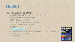 自己紹介
• 森 博之（もり ひろゆき）
• MS開発技術を専門としたフリーランスエンジニア
• Microsoft MVP for Silverlight
• 極東IT-Engineers代表
• ブログ：もり ひろゆきの日々是勉強
• http://moriblog.kit-eng.com
• Twitter
• Windows8対応〔基本+実用〕Windowsストアアプリ開発入門
• 岩永信之さんとの共著
• 好評発売中！
 