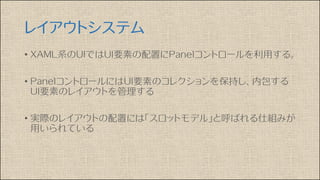 レイアウトシステム
• XAML系のUIではUI要素の配置にPanelコントロールを利用する。
• PanelコントロールにはUI要素のコレクションを保持し、内包する
UI要素のレイアウトを管理する
• 実際のレイアウトの配置には「スロットモデル」と呼ばれる仕組みが
用いられている
 
