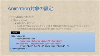 Animation対象の設定
• Storyboardを利用
• Storyboard
• 直訳すると絵コンテ
• XAML系ではAnimationオブジェクトを複数内包するChildrenプロパティを持つ
• Animationの値設定はStoryboardへ添付プロパティで行う
 