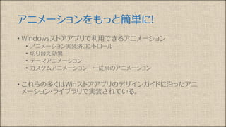 アニメーションをもっと簡単に！
• Windowsストアアプリで利用できるアニメーション
• アニメーション実装済コントロール
• 切り替え効果
• テーマアニメーション
• カスタムアニメーション ←従来のアニメーション
• これらの多くはWinストアアプリのデザインガイドに沿ったアニ
メーション・ライブラリで実装されている。
 