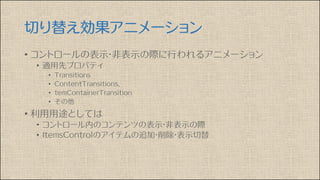 切り替え効果アニメーション
• コントロールの表示・非表示の際に行われるアニメーション
• 適用先プロパティ
• Transitions
• ContentTransitions、
• temContainerTransition
• その他
• 利用用途としては
• コントロール内のコンテンツの表示・非表示の際
• ItemsControlのアイテムの追加・削除・表示切替
 