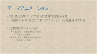 テーマアニメーション
• 切り替え効果に比べてさらに詳細な指定が可能
• 一般的に行われることの多いアニメーションが定義されている
• 代表的なアニメーション
• FadeInThemeAnimation
• 透明から不透明へ
• FadeOutThemeAnimation
• 不透明から透明へ
 