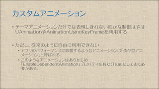 カスタムアニメーション
• テーマアニメーションだけでは表現しきれない細かな制御はやは
りAnimationやAnimationUsingKeyFrameを利用する
• ただし、従来のように自由に利用できない
• アプリのパフォーマンスに影響するようなアニメーションは「依存型アニ
メーション」と呼ばれる
• このようなアニメーションはあらかじめ
「EnableDependentAnimation」プロパティを有効(True)にしておく必
要がある。
 