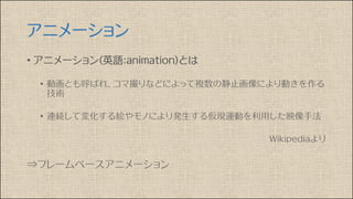 アニメーション
• アニメーション(英語：animation)とは
• 動画とも呼ばれ、コマ撮りなどによって複数の静止画像により動きを作る
技術
• 連続して変化する絵やモノにより発生する仮現運動を利用した映像手法
Wikipediaより
⇒フレームベースアニメーション
 
