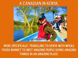 A canadian in kenya.
More specifically, travelling to kenya with Whole
Foods Market to meet amazing people doing amazing
things in an amazing place.
 