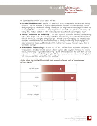 futurethink white paper:
                                                                       The Future of Learning                                   15
                                                                       & Development



We identified some common causes behind this shift:
 Education Across Generations: “We have four generations at work, so we need to take a blended learning
  approach — one size doesn’t fit all anymore. Older groups still prefer the facilitated classroom sessions,
  while younger groups prefer online learning. However, the one thing that transcends all groups is that they
  are strapped for time and resources — so learning delivered in more focused, shorter bursts is key, and
  making these modules available in online (webinars) or self-paced formats (eLearning) is a must.”
 Need for Collaboration and Interactivity: “I can see a significant increase in the use of online learning
  in the future. People need it because they can’t afford (time or money) to travel to attend a course or
  seminar. However, eLearning has a long way to go — it needs to be more engaging and crisp for people
  to adopt it. Presentations have to almost involve actors vs. talking heads to keep people engaged in a
  virtual atmosphere. People need to interact with the material more because there isn’t anyone there to
  facilitate the learning.”
 Increased Focus on Productivity: “The issue isn’t just about how the content is delivered online versus in
  the classroom — it’s about time. No one has 2-3 days anymore to be away from their desk in a training
  session, unfortunately. They need micro-learning — bursts of focused courses that teach them just what
  they want, when they want it. It’s like getting the Cliff Notes version of a course in terms of its length, but
  with the richness and key points of the entire workshop.”

...In the future, the majority of learning will be in shorter timeframes, such as ‘micro modules’
 or ‘micro learning’


              Strongly Agree
                                                               41


                       Agree
                                                                                     59


                    Disagree




           Strongly Disagree


                               0%                20%                 40%                            60%




                                                                                              Anticipate. Innovate. Activate.
                                                                                       |
                                                                      Future Think LLC © 2005–09 Reproduction prohibited
                                                                                                |
                                                                                   New York NY www.getfuturethink.com
 