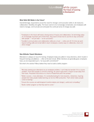 futurethink white paper:
                                                                      The Future of Learning                                   17
                                                                      & Development



What Skills Will Matter in the Future?
Overwhelmingly, respondents voiced the need for stronger communication skills (in all mediums),
collaboration, flexibility and agility. The future seems to be increasingly complicated, and employees will
need to manage, communicate and anticipate this continual sense of change very well.




  “Employees in the future will need a strong sense of inquiry and collaboration. As technology plays
   an increasingly important part of their lives, they have to know how to use this to stay connected
   with people — not just data — to be successful.”
  “Excellent communication and collaboration skills are a must — online and off. It’s time we went
   beyond writing skills and email skills to teach employees creative ways to collaborate, share and
   drive change.”




New Attitudes Toward Attendance
Attendance is always an issue for training. Employees today are pulled in many directions, which results in
frequent training cancellations — often at the last minute. While intentions are generally good, employees
have, as one respondent put it, “an issue with commitment!”
But what’s the solution? Many believe they need to build a better program:


  “We keep viewing poor attendance as an employee problem. I can’t help but wonder if it’s a course
   problem. If we want people to commit to training, we need to give them a reason to tear away from
   their desk. Presenters that drone on in front of PowerPoint aren’t the answer.”
  “Better courses = more attendees. I’m constantly looking for more dynamic, interactive, inspiring
   people that make people realize learning can be fun AND productive. That’s what makes people
   come to training.”
  “Ensure the courses are well designed (careful analysis and design), useful and compelling.”
  “Build a better program so that they want to come.”




                                                                                             Anticipate. Innovate. Activate.
                                                                                      |
                                                                     Future Think LLC © 2005–09 Reproduction prohibited
                                                                                               |
                                                                                  New York NY www.getfuturethink.com
 
