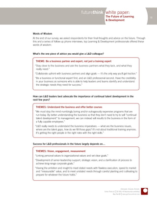 futurethink white paper:
                                                                        The Future of Learning                                  18
                                                                        & Development



Words of Wisdom
At the end of our survey, we asked respondents for their final thoughts and advice on the future. Through
this and a series of follow-up phone interviews, top Learning & Development professionals offered these
words of wisdom:


What’s the one piece of advice you would give a L&D colleague?

  THEME: Be a business partner and expert, not just a training expert
  “Stay close to the business and ask the business partners what they lack, and what they
   really need.”
  “Collaborate upfront with business partners and align goals — it’s the only way you’ll get traction.”
  “Be a business or functional expert first, and an L&D professional second. Have the credibility
   in your business as someone who is able to help leaders and teams identify and understand
   the strategic needs they need for success.”



How can L&D leaders best advocate the importance of continual talent development in the
next few years?

  THEMES: Understand the business and offer better courses
  “We must stop the mind-numbingly boring and/or outrageously expensive programs that are
   run today. By better understanding the business so that they don’t need to try to sell “continual
   talent development” to management, we can instead sell results to the business in the form of
   a fully capable employees.”
  “L&D really needs to understand the business imperatives — what are the business issues,
   where are the talent gaps, how do we fill those gaps? It’s not about traditional training anymore.
   It’s getting the right people in the right roles with the right skills.”



Success for L&D professionals in the future largely depends on…

  THEMES: Vision, engagement, measurement
  “Linking personal values to organizational values and set clear goals.”
  “Development of senior leadership support, strategic vision, and a clarification of process to
   achieve long-range corporate goals.”
  “Having the ambition and insight to meet stated needs with flawless execution, speed to market
   and “measurable” value, and to meet unstated needs through careful planting and cultivating to
   prepare for whatever the future holds.”




                                                                                              Anticipate. Innovate. Activate.
                                                                                       |
                                                                      Future Think LLC © 2005–09 Reproduction prohibited
                                                                                                |
                                                                                   New York NY www.getfuturethink.com
 