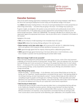 futurethink white paper:
                                                                        The Future of Learning                                  1
                                                                        & Development




Executive Summary
How are the world’s leading organizations developing their people and honing employees’ skills? What is
the role of the Learning & Development function today and how will that change in the future?
futurethink asked today’s leading thinkers in the area of Learning & Development to share perspectives on
where things stand today — and where they are going in the future. The findings may surprise you.
To garner insights, we designed a 30-question survey and reached out to professionals at some of the
most innovative firms. In this white paper, we have organized the survey findings to help you see the
trends through two lenses: TODAY and TOMORROW. This approach will allow you to measure your own
organization against the appropriate benchmarks. How do your efforts rank in comparison to the leaders in
the industry?
Highlights of the study:
 74% see the influence of L&D expanding in the immediate future (0-2 years)
 Almost 50% believe their training offerings will grow in the next two years
 Online learning is set to take center stage, with eLearning (62% will offer it), collaborative training
  (62%) and webinars (55%) being the formats identified as necessary for success
 85% agreed/strongly agreed that the majority of learning will be collaborative going forward
 100% agreed/strongly agreed that learning in the future will be done in short timeframes, using
 ‘micro modules’ to provide more focused learning and achieve better results


What must change if L&D is to be successful?
While Learning & Development professionals face a wide range of issues, some of the most prominent
challenges are around the practice of training itself. The big “AHA!” many are realizing is this: the reason
training offerings aren’t more successful isn’t because of the people that attend them (or don’t attend
them) — it’s because of the courses themselves. If L&D teams want better attendance and better ROI
for their training offerings, survey respondents voiced that course offerings and presentation need to
change dramatically.
 Stop offering boring courses
  Despite the ability — and technology — to do otherwise, most courses offered today are too long, too
  boring, and ‘too PowerPoint’. Several respondents commented that we need to “stop blaming people for
  not coming to training, and start improving the courses!”. Courses offered today are often dull and not
  compelling enough for people to sit through even a half-day of training. If L&D specialists want better
  attendance and more ROI from training initiatives, many voiced that they need to take a look at how well
  the courses are delivered and if they are up to speed with current learner expectations.
 Start focusing on timely topics
  If L&D groups want to truly get a seat at the executive table, there is a strong feeling that they will have
  to do a better job of being true business partners, offering courses that teach the topics that help
  management drive business, not just build foundational skills. While courses on ‘team-building’ and
 ‘difficult conversations’ are important, survey respondents commented that they are working to offer
  more courses about current issues like social networking, open collaboration, and competitive trends.



                                                                                              Anticipate. Innovate. Activate.
                                                                                       |
                                                                      Future Think LLC © 2005–09 Reproduction prohibited
                                                                                                |
                                                                                   New York NY www.getfuturethink.com
 