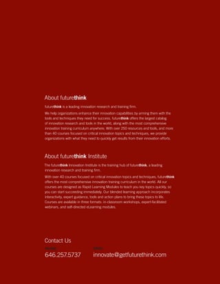 futurethink white paper:
                                                                        The Future of Learning                                  20
                                                                        & Development




About futurethink
futurethink is a leading innovation research and training firm.
We help organizations enhance their innovation capabilities by arming them with the
tools and techniques they need for success. futurethink offers the largest catalog
of innovation research and tools in the world, along with the most comprehensive
innovation training curriculum anywhere. With over 250 resources and tools, and more
than 40 courses focused on critical innovation topics and techniques, we provide
organizations with what they need to quickly get results from their innovation efforts.




About futurethink Institute
The futurethink Innovation Institute is the training hub of futurethink, a leading
innovation research and training firm.
With over 40 courses focused on critical innovation topics and techniques, futurethink
offers the most comprehensive innovation training curriculum in the world. All our
courses are designed as Rapid Learning Modules to teach you key topics quickly, so
you can start succeeding immediately. Our blended learning approach incorporates
interactivity, expert guidance, tools and action plans to bring these topics to life.
Courses are available in three formats: in-classroom workshops, expert-facilitated
webinars, and self-directed eLearning modules.




Contact Us
PHONE                             EMAIL

646.257.5737                     innovate@getfuturethink.com
                                                                                              Anticipate. Innovate. Activate.
                                                                                       |
                                                                      Future Think LLC © 2005–09 Reproduction prohibited
                                                                                                |
                                                                                   New York NY www.getfuturethink.com
 