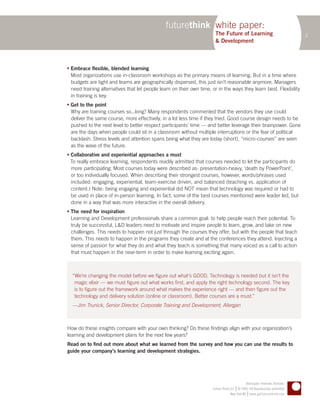 futurethink white paper:
                                                                        The Future of Learning                                  2
                                                                        & Development



 Embrace flexible, blended learning
  Most organizations use in-classroom workshops as the primary means of learning. But in a time where
  budgets are tight and teams are geographically dispersed, this just isn’t reasonable anymore. Managers
  need training alternatives that let people learn on their own time, or in the ways they learn best. Flexibility
  in training is key.
 Get to the point
  Why are training courses so...long? Many respondents commented that the vendors they use could
  deliver the same course, more effectively, in a lot less time if they tried. Good course design needs to be
  pushed to the next level to better respect participants’ time — and better leverage their brainpower. Gone
  are the days when people could sit in a classroom without multiple interruptions or the fear of political
  backlash. Stress levels and attention spans being what they are today (short), “micro-courses” are seen
  as the wave of the future.
 Collaborative and experiential approaches a must
  To really embrace learning, respondents readily admitted that courses needed to let the participants do
  more participating. Most courses today were described as: presentation-heavy, ‘death by PowerPoint’,
  or too individually focused. When describing their strongest courses, however, words/phrases used
  included: engaging, experiential, team-exercise driven, and balanced (teaching vs. application of
  content.) Note: being engaging and experiential did NOT mean that technology was required or had to
  be used in place of in-person learning. In fact, some of the best courses mentioned were leader led, but
  done in a way that was more interactive in the overall delivery.
 The need for inspiration
  Learning and Development professionals share a common goal: to help people reach their potential. To
  truly be successful, L&D leaders need to motivate and inspire people to learn, grow, and take on new
  challenges. This needs to happen not just through the courses they offer, but with the people that teach
  them. This needs to happen in the programs they create and at the conferences they attend. Injecting a
  sense of passion for what they do and what they teach is something that many voiced as a call to action
  that must happen in the near-term in order to make learning exciting again.



  “We’re changing the model before we figure out what’s GOOD. Technology is needed but it isn’t the
   magic elixir — we must figure out what works first, and apply the right technology second. The key
   is to figure out the framework around what makes the experience right — and then figure out the
   technology and delivery solution (online or classroom). Better courses are a must.”
  —Jim Trunick, Senior Director, Corporate Training and Development, Allergan



How do these insights compare with your own thinking? Do these findings align with your organization’s
learning and development plans for the next few years?
Read on to find out more about what we learned from the survey and how you can use the results to
guide your company’s learning and development strategies.




                                                                                              Anticipate. Innovate. Activate.
                                                                                       |
                                                                      Future Think LLC © 2005–09 Reproduction prohibited
                                                                                                |
                                                                                   New York NY www.getfuturethink.com
 