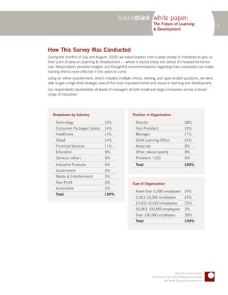 futurethink white paper:
                                                                       The Future of Learning                                   3
                                                                       & Development




How This Survey Was Conducted
During the months of July and August, 2009, we asked leaders from a wide variety of industries to give us
their point of view on Learning & Development — where it stands today and where it’s headed for tomor-
row. Respondents provided insights and thoughtful recommendations regarding how companies can make
training efforts more effective in the years to come.
Using an online questionnaire, which included multiple choice, ranking, and open-ended questions, we were
able to gain a high-level strategic view of the most important trends and issues in learning and development.
Our respondents represented all levels of managers at both small and large companies across a broad
range of industries:




   Breakdown by Industry                                Position in Organization

     Technology                      16%                  Director                                       28%
     Consumer Packaged Goods         14%                  Vice President                                 19%
     Healthcare                      14%                  Manager                                        17%
     Retail                          14%                  Chief Learning Officer                         14%
     Financial Services              11%                  Associate                                      8%
     Education                       8%                   Other, please specify                          8%
     Services (other)                8%                   President / CEO                                6%
     Industrial Products             6%                   Total                                          100%
     Government                      3%
     Media & Entertainment           3%
     Non-Profit                      3%                 Size of Organization
     Automotive                      0%
                                                          fewer than 5,000 employees 19%
     Total                           100%
                                                          5,001-10,000 employees                         14%
                                                         10,001-50,000 employees                         25%
                                                          50,001-100,000 employees                       3%
                                                          Over 100,000 employees                         39%
                                                          Total                                          100%




                                                                                              Anticipate. Innovate. Activate.
                                                                                       |
                                                                      Future Think LLC © 2005–09 Reproduction prohibited
                                                                                                |
                                                                                   New York NY www.getfuturethink.com
 