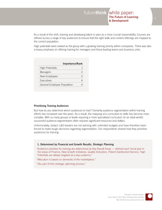 futurethink white paper:
                                                                       The Future of Learning                                   6
                                                                       & Development



As a result of this shift, training and developing talent is seen as a more crucial responsibility. Courses are
offered across a range of key audiences to ensure that the right skills and content offerings are mapped to
the correct population.
High potentials were viewed as the group with a growing training priority within companies. There was also
a heavy emphasis on offering training for managers and those leading teams and business units.




                           Importance/Rank
     High Potentials                         1
     Managers                               2
     New Employees                          3
     Executives                             4
     General Employee Population            4




Prioritizing Training Audiences
But how do you determine which audiences to train? Certainly audience segmentation within training
efforts has increased over the years. As a result, the mapping of a curriculum to skills has become more
complex. With so many groups or levels requiring a more specialized curriculum (in an ideal world),
successful audience segmentation often requires significant resources and dollars.
Unfortunately, today’s L&D leaders are not working with unlimited budgets and have therefore been
forced to make tough decisions regarding segmentation. Our respondents shared how they prioritize
audiences for training:



   1. Determined by Financial and Growth Results, Strategic Planning
  “Audience priorities for training are determined by Key Result Areas — defined each fiscal year in
   the areas of Finance, New Growth Initiatives, Quality Indicators, Patient Satisfaction/Service. High
   Potentials are always targeted as a key audience.”
  “Allocation is based on demands of the marketplace.”
  “[As part of the] strategic planning process.”




                                                                                              Anticipate. Innovate. Activate.
                                                                                       |
                                                                      Future Think LLC © 2005–09 Reproduction prohibited
                                                                                                |
                                                                                   New York NY www.getfuturethink.com
 