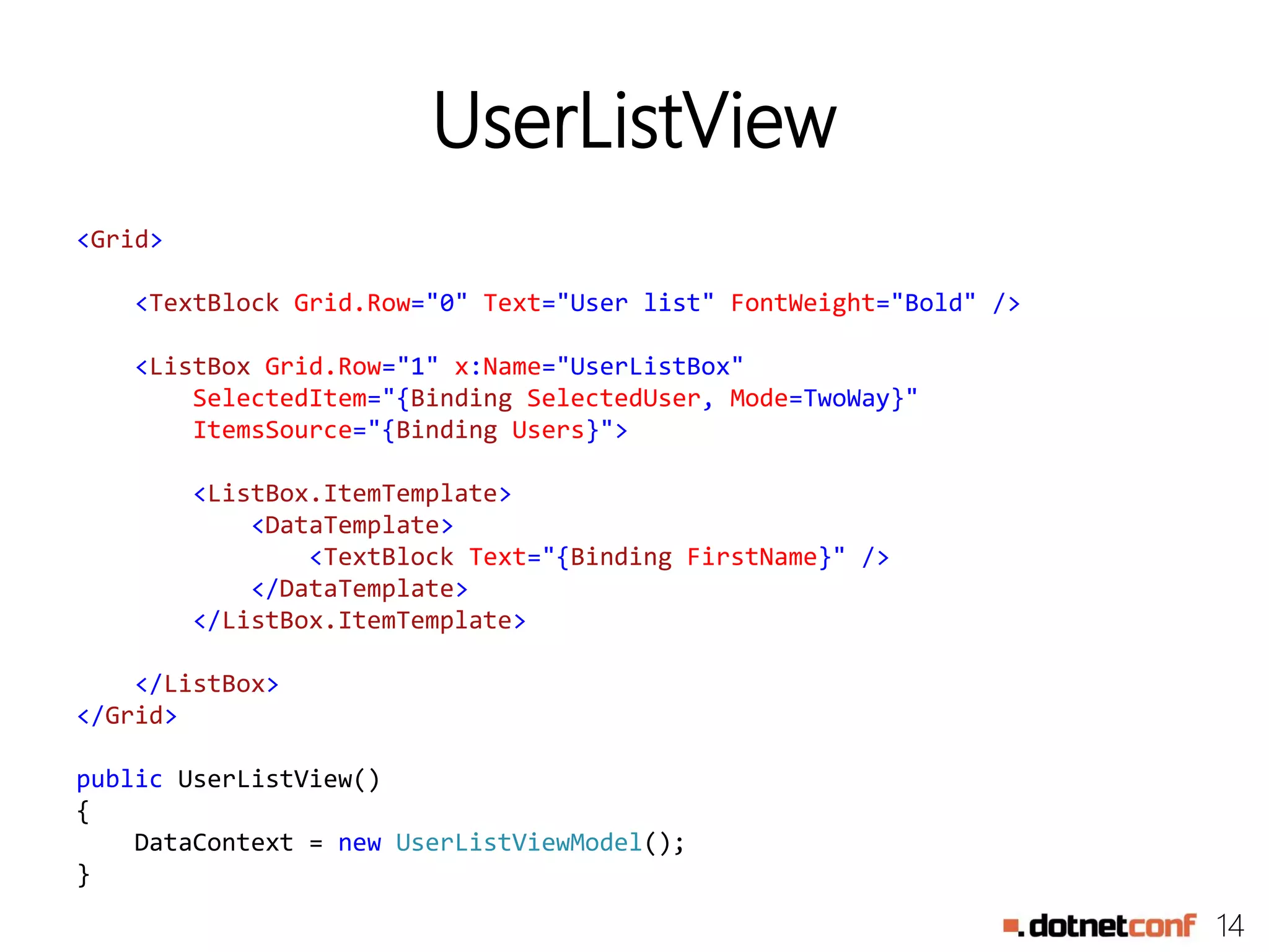 14
UserListView
<Grid>
<TextBlock Grid.Row="0" Text="User list" FontWeight="Bold" />
<ListBox Grid.Row="1" x:Name="UserListBox"
SelectedItem="{Binding SelectedUser, Mode=TwoWay}"
ItemsSource="{Binding Users}">
<ListBox.ItemTemplate>
<DataTemplate>
<TextBlock Text="{Binding FirstName}" />
</DataTemplate>
</ListBox.ItemTemplate>
</ListBox>
</Grid>
public UserListView()
{
DataContext = new UserListViewModel();
}
 