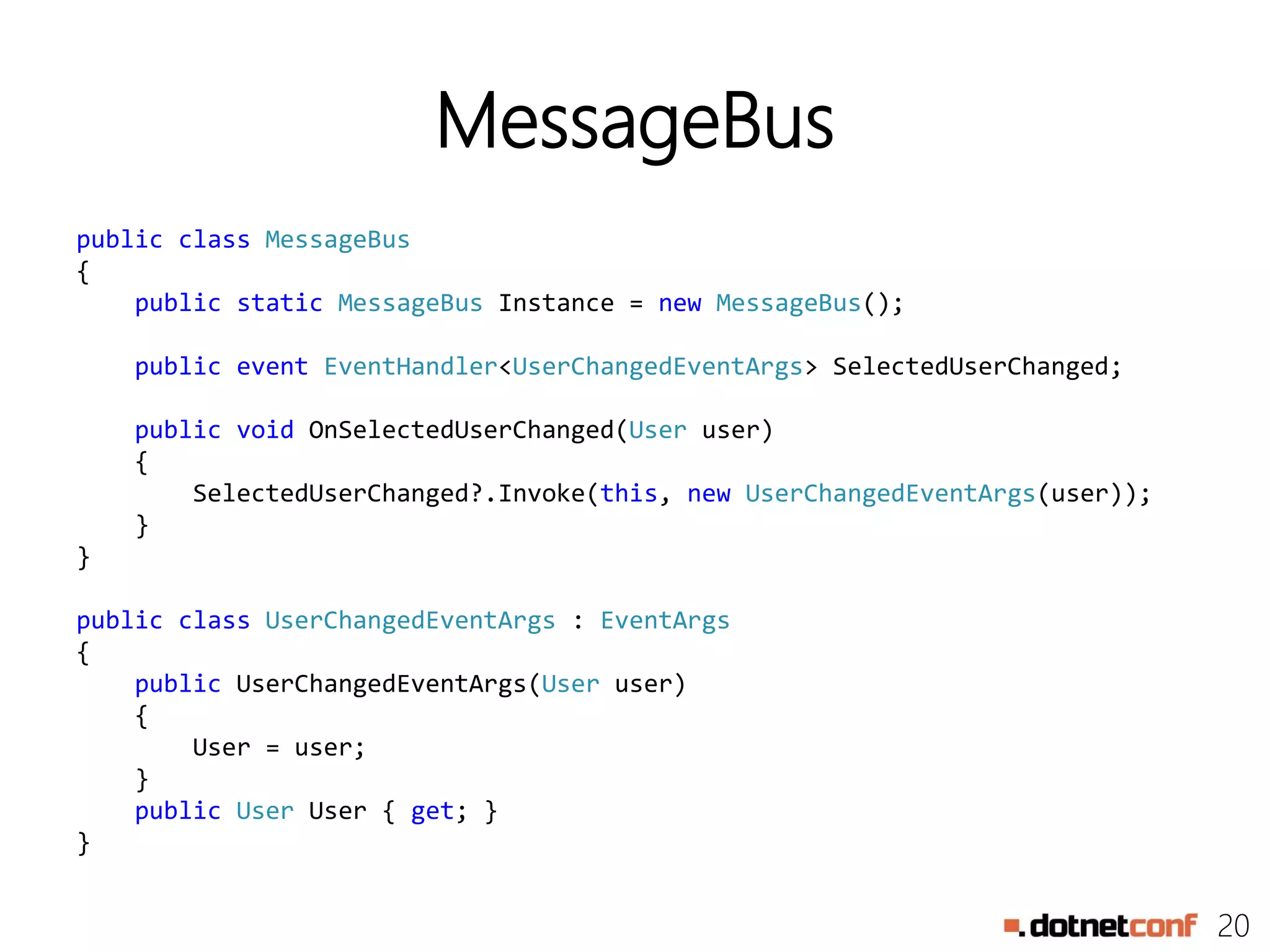 20
MessageBus
public class MessageBus
{
public static MessageBus Instance = new MessageBus();
public event EventHandler<UserChangedEventArgs> SelectedUserChanged;
public void OnSelectedUserChanged(User user)
{
SelectedUserChanged?.Invoke(this, new UserChangedEventArgs(user));
}
}
public class UserChangedEventArgs : EventArgs
{
public UserChangedEventArgs(User user)
{
User = user;
}
public User User { get; }
}
 