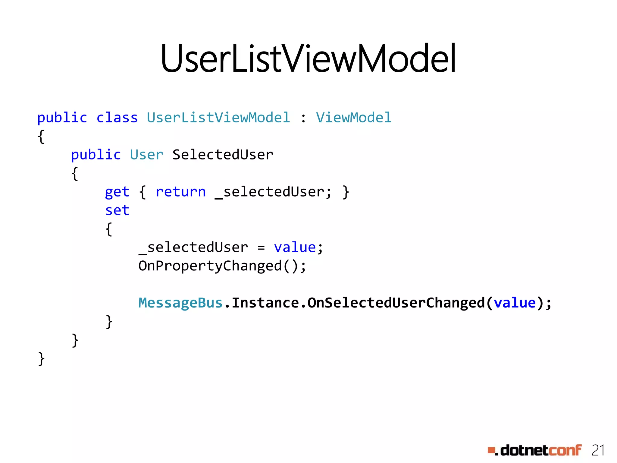 21
UserListViewModel
public class UserListViewModel : ViewModel
{
public User SelectedUser
{
get { return _selectedUser; }
set
{
_selectedUser = value;
OnPropertyChanged();
MessageBus.Instance.OnSelectedUserChanged(value);
}
}
}
 