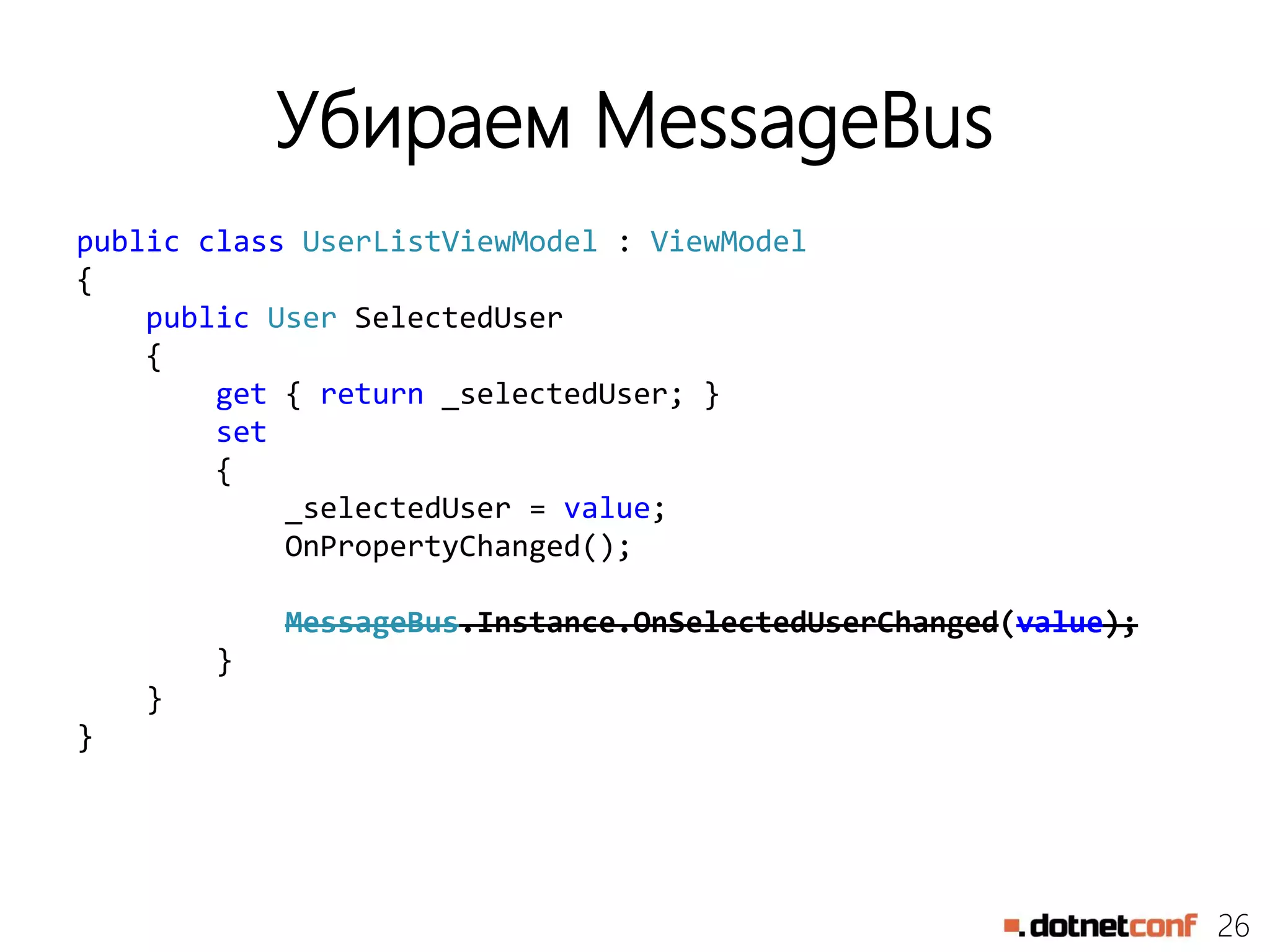 26
Убираем MessageBus
public class UserListViewModel : ViewModel
{
public User SelectedUser
{
get { return _selectedUser; }
set
{
_selectedUser = value;
OnPropertyChanged();
MessageBus.Instance.OnSelectedUserChanged(value);
}
}
}
 