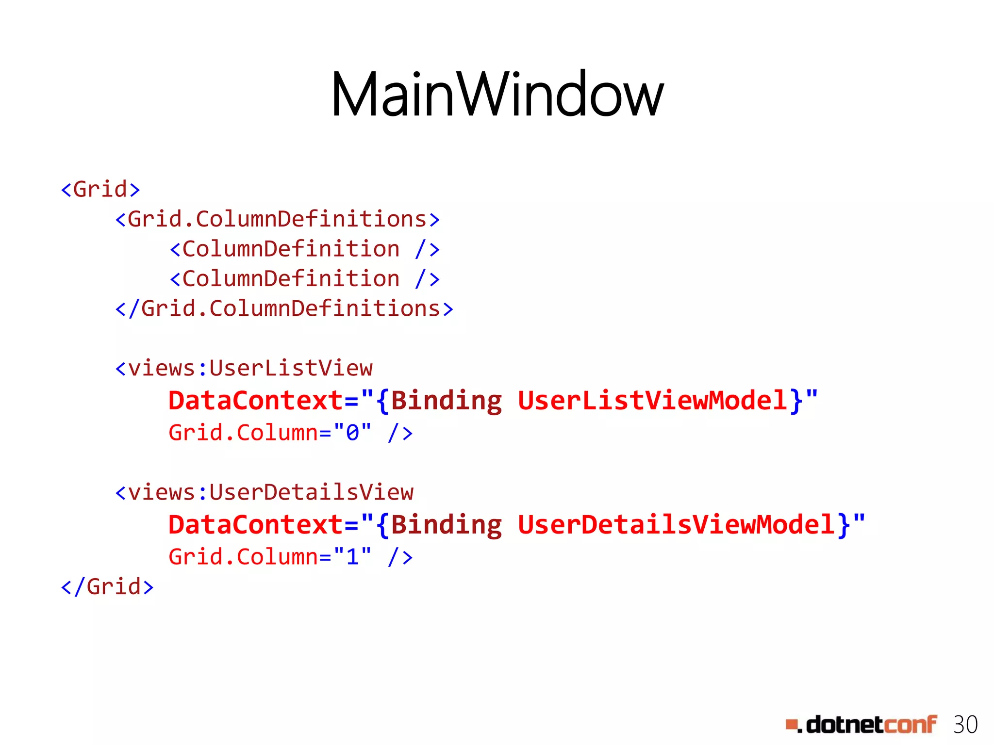 30
MainWindow
<Grid>
<Grid.ColumnDefinitions>
<ColumnDefinition />
<ColumnDefinition />
</Grid.ColumnDefinitions>
<views:UserListView
DataContext="{Binding UserListViewModel}"
Grid.Column="0" />
<views:UserDetailsView
DataContext="{Binding UserDetailsViewModel}"
Grid.Column="1" />
</Grid>
 