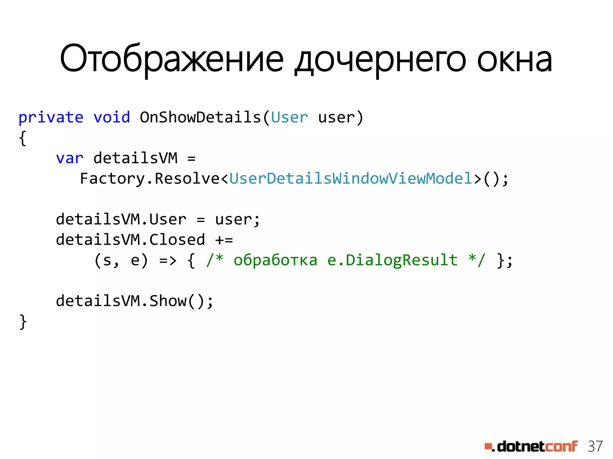 37
Отображение дочернего окна
private void OnShowDetails(User user)
{
var detailsVM =
Factory.Resolve<UserDetailsWindowViewModel>();
detailsVM.User = user;
detailsVM.Closed +=
(s, e) => { /* обработка e.DialogResult */ };
detailsVM.Show();
}
 