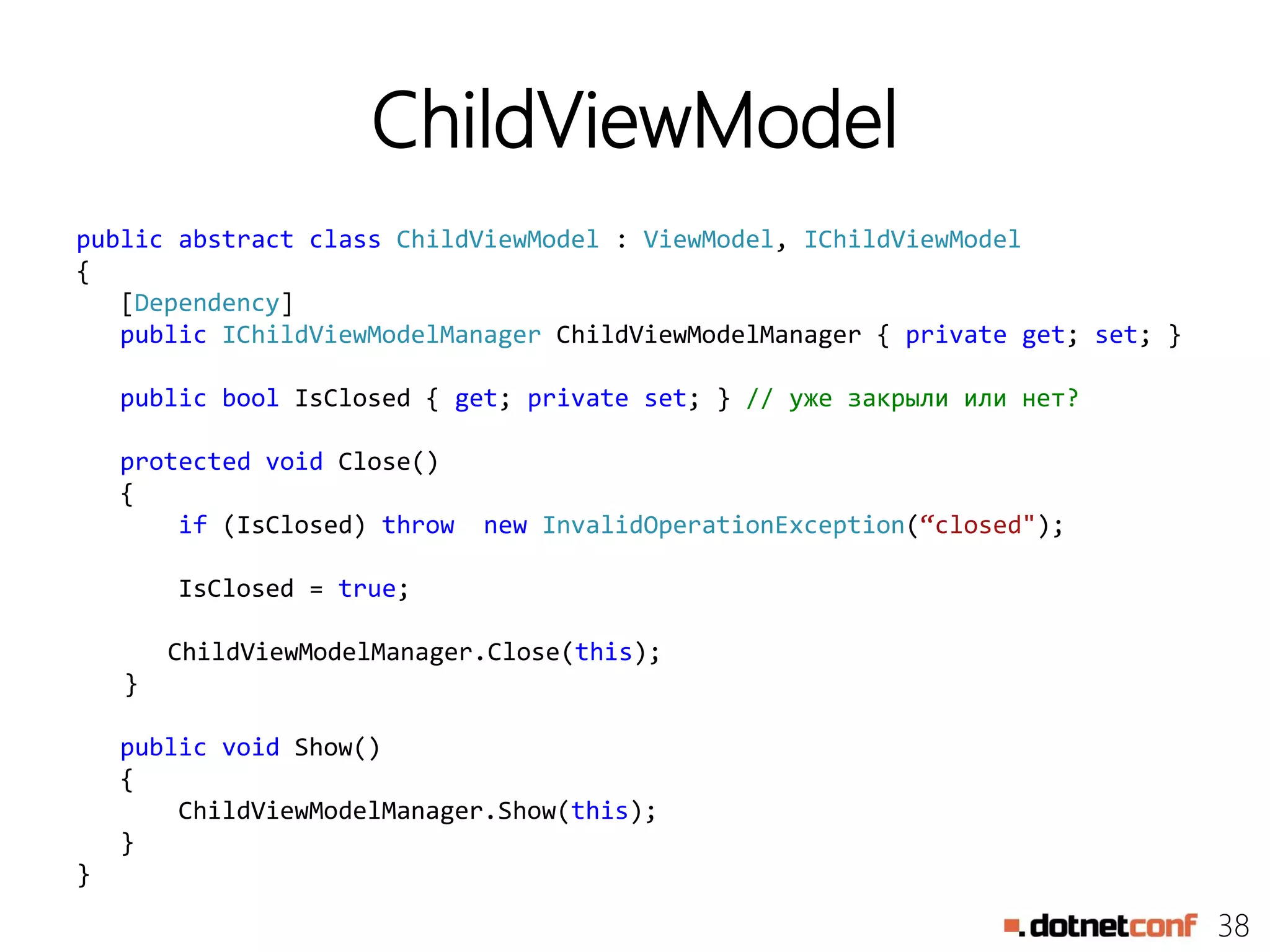 38
ChildViewModel
public abstract class ChildViewModel : ViewModel, IChildViewModel
{
[Dependency]
public IChildViewModelManager ChildViewModelManager { private get; set; }
public bool IsClosed { get; private set; } // уже закрыли или нет?
protected void Close()
{
if (IsClosed) throw new InvalidOperationException(“closed");
IsClosed = true;
ChildViewModelManager.Close(this);
}
public void Show()
{
ChildViewModelManager.Show(this);
}
}
 