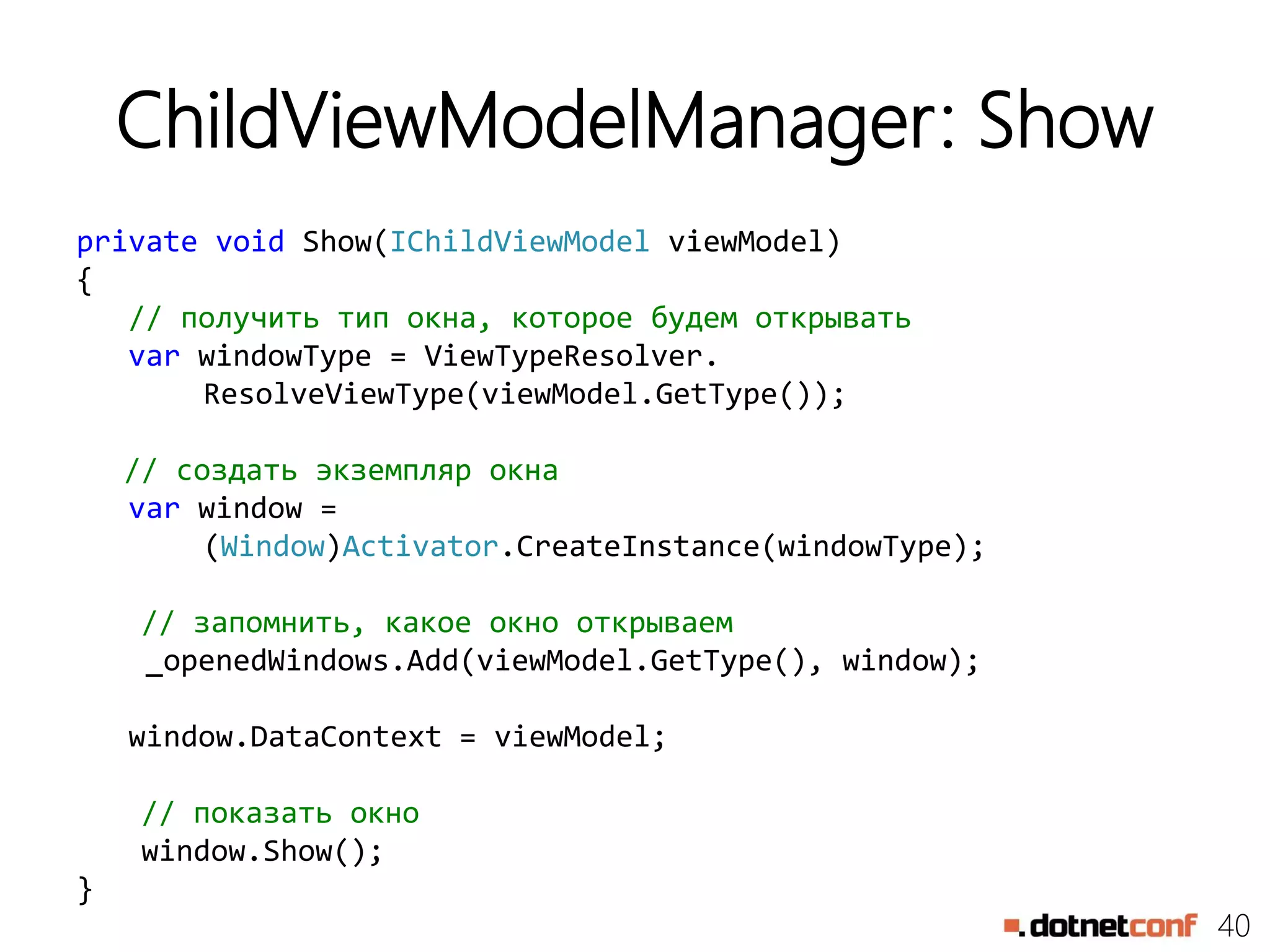 40
ChildViewModelManager: Show
private void Show(IChildViewModel viewModel)
{
// получить тип окна, которое будем открывать
var windowType = ViewTypeResolver.
ResolveViewType(viewModel.GetType());
// создать экземпляр окна
var window =
(Window)Activator.CreateInstance(windowType);
// запомнить, какое окно открываем
_openedWindows.Add(viewModel.GetType(), window);
window.DataContext = viewModel;
// показать окно
window.Show();
}
 
