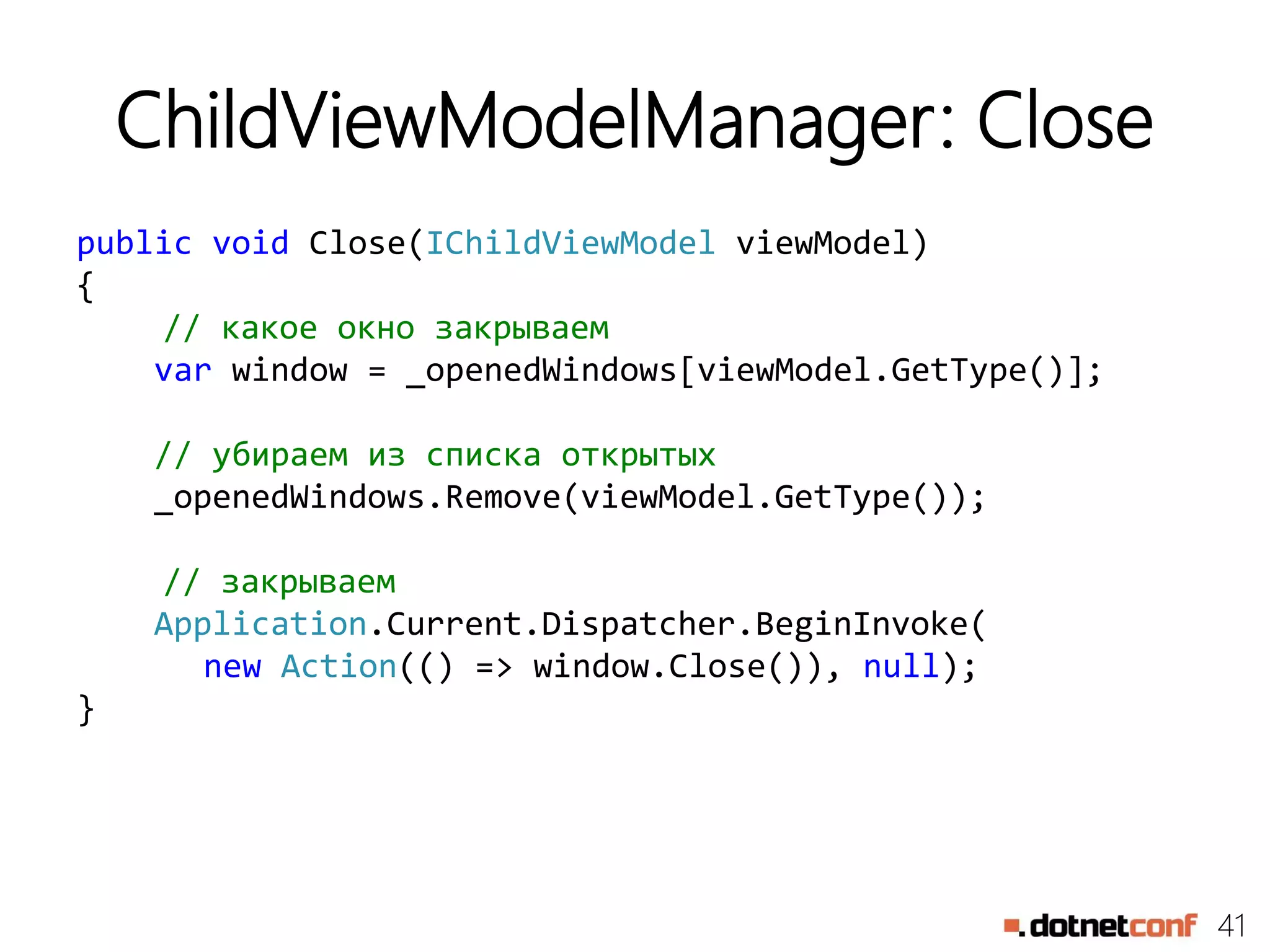 41
ChildViewModelManager: Close
public void Close(IChildViewModel viewModel)
{
// какое окно закрываем
var window = _openedWindows[viewModel.GetType()];
// убираем из списка открытых
_openedWindows.Remove(viewModel.GetType());
// закрываем
Application.Current.Dispatcher.BeginInvoke(
new Action(() => window.Close()), null);
}
 