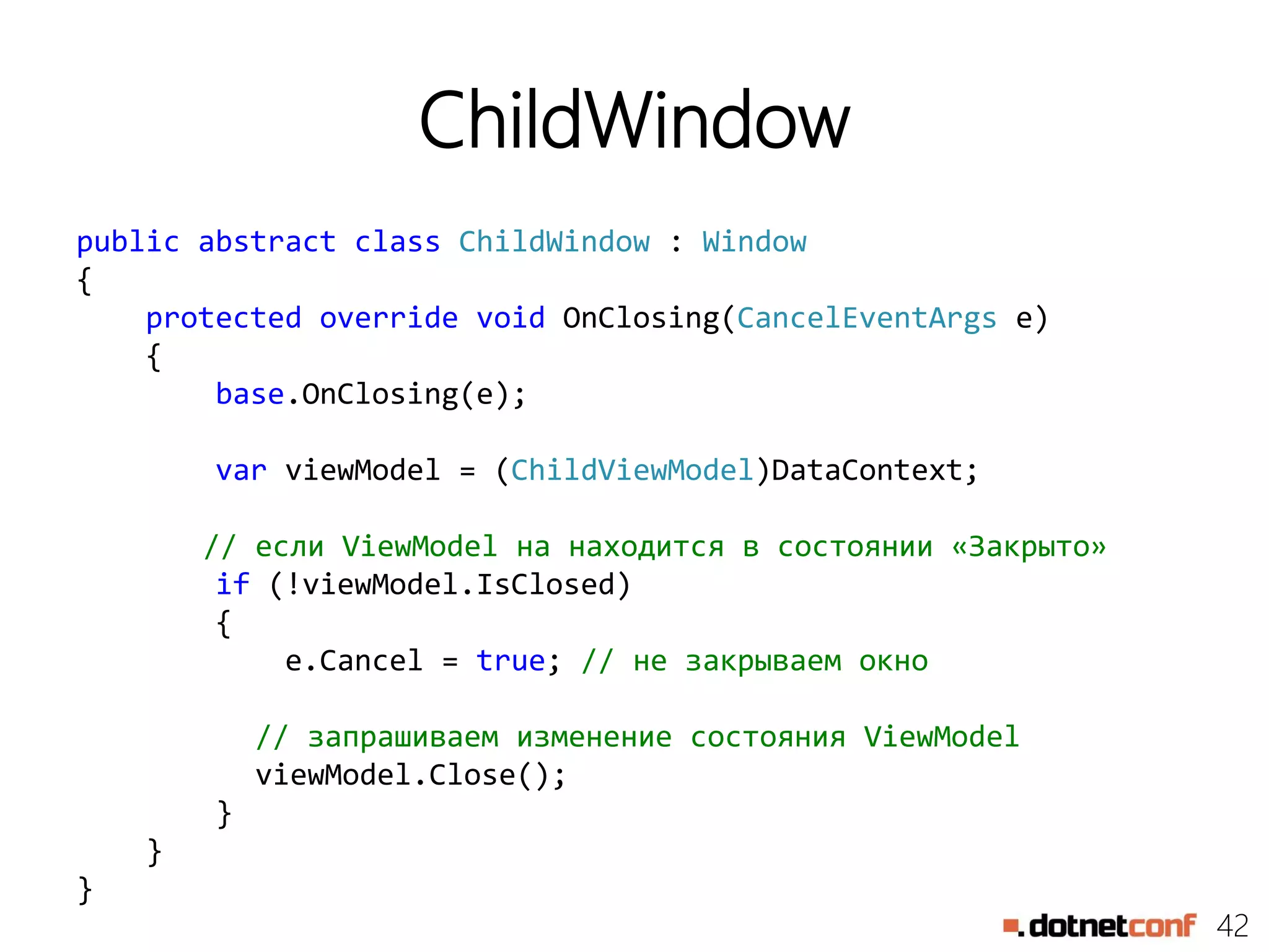 42
ChildWindow
public abstract class ChildWindow : Window
{
protected override void OnClosing(CancelEventArgs e)
{
base.OnClosing(e);
var viewModel = (ChildViewModel)DataContext;
// если ViewModel на находится в состоянии «Закрыто»
if (!viewModel.IsClosed)
{
e.Cancel = true; // не закрываем окно
// запрашиваем изменение состояния ViewModel
viewModel.Close();
}
}
}
 