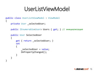 16
UserListViewModel
public class UserListViewModel : ViewModel
{
private User _selectedUser;
public IEnumerable<User> Users { get; } // инициализация
public User SelectedUser
{
get { return _selectedUser; }
set
{
_selectedUser = value;
OnPropertyChanged();
}
}
}
 