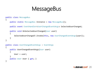 20
MessageBus
public class MessageBus
{
public static MessageBus Instance = new MessageBus();
public event EventHandler<UserChangedEventArgs> SelectedUserChanged;
public void OnSelectedUserChanged(User user)
{
SelectedUserChanged?.Invoke(this, new UserChangedEventArgs(user));
}
}
public class UserChangedEventArgs : EventArgs
{
public UserChangedEventArgs(User user)
{
User = user;
}
public User User { get; }
}
 