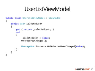 21
UserListViewModel
public class UserListViewModel : ViewModel
{
public User SelectedUser
{
get { return _selectedUser; }
set
{
_selectedUser = value;
OnPropertyChanged();
MessageBus.Instance.OnSelectedUserChanged(value);
}
}
}
 