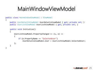 29
MainWindowViewModel
public class MainWindowViewModel : ViewModel
{
public UserDetailsViewModel UserDetailsViewModel { get; private set; }
public UserListViewModel UserListViewModel { get; private set; }
public void Initialize()
{
UserListViewModel.PropertyChanged += (s, e) =>
{
if (e.PropertyName == "SelectedUser")
UserDetailsViewModel.User = UserListViewModel.SelectedUser;
};
}
}
 