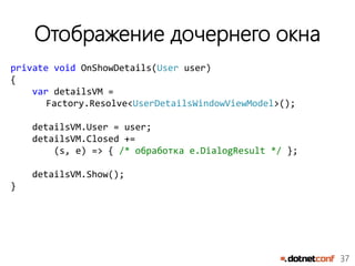 37
Отображение дочернего окна
private void OnShowDetails(User user)
{
var detailsVM =
Factory.Resolve<UserDetailsWindowViewModel>();
detailsVM.User = user;
detailsVM.Closed +=
(s, e) => { /* обработка e.DialogResult */ };
detailsVM.Show();
}
 