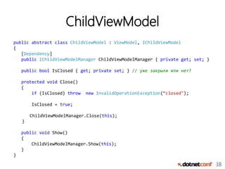 38
ChildViewModel
public abstract class ChildViewModel : ViewModel, IChildViewModel
{
[Dependency]
public IChildViewModelManager ChildViewModelManager { private get; set; }
public bool IsClosed { get; private set; } // уже закрыли или нет?
protected void Close()
{
if (IsClosed) throw new InvalidOperationException(“closed");
IsClosed = true;
ChildViewModelManager.Close(this);
}
public void Show()
{
ChildViewModelManager.Show(this);
}
}
 