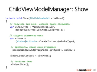 40
ChildViewModelManager: Show
private void Show(IChildViewModel viewModel)
{
// получить тип окна, которое будем открывать
var windowType = ViewTypeResolver.
ResolveViewType(viewModel.GetType());
// создать экземпляр окна
var window =
(Window)Activator.CreateInstance(windowType);
// запомнить, какое окно открываем
_openedWindows.Add(viewModel.GetType(), window);
window.DataContext = viewModel;
// показать окно
window.Show();
}
 